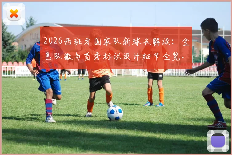 2026西班牙国家队新球衣解读:金色队徽与首秀标识设计细节全览,附正版球衣选购指南