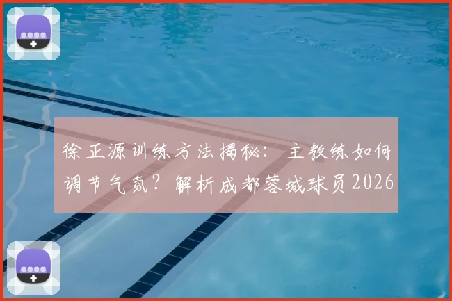 徐正源训练方法揭秘：主教练如何调节气氛？解析成都蓉城球员2026赛季高涨的求胜意志与独特带队风格