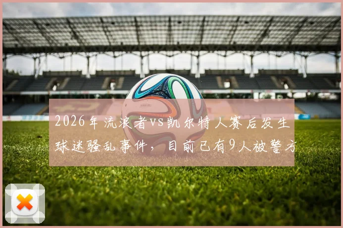 2026年流浪者vs凯尔特人赛后发生球迷骚乱事件，目前已有9人被警方逮捕并成立专案组调查详情