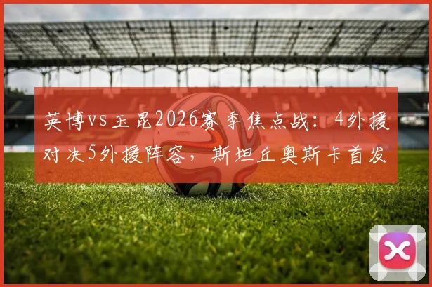 英博vs玉昆2026赛季焦点战：4外援对决5外援阵容，斯坦丘奥斯卡首发登场全解析