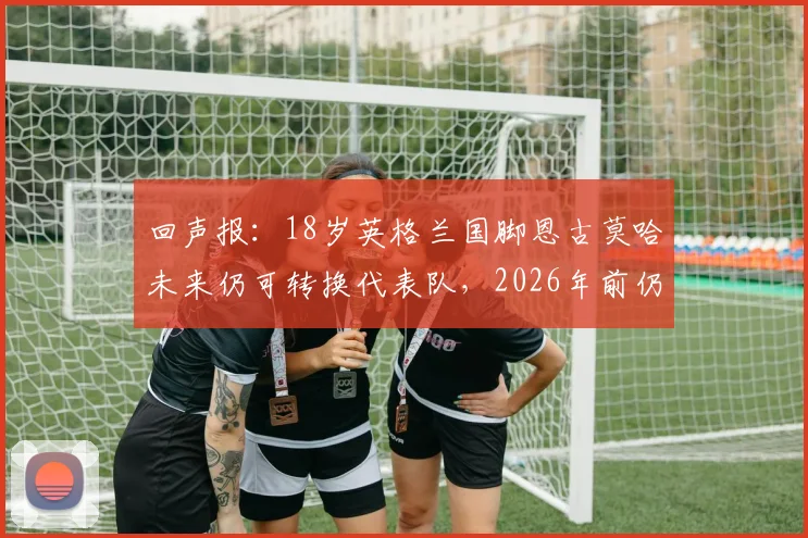 回声报：18岁英格兰国脚恩古莫哈未来仍可转换代表队，2026年前仍存变数