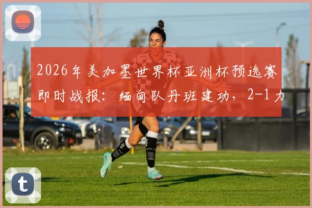 2026年美加墨世界杯亚洲杯预选赛即时战报:缅甸队丹班建功,2-1力克巴基斯坦,小组出线形势分析