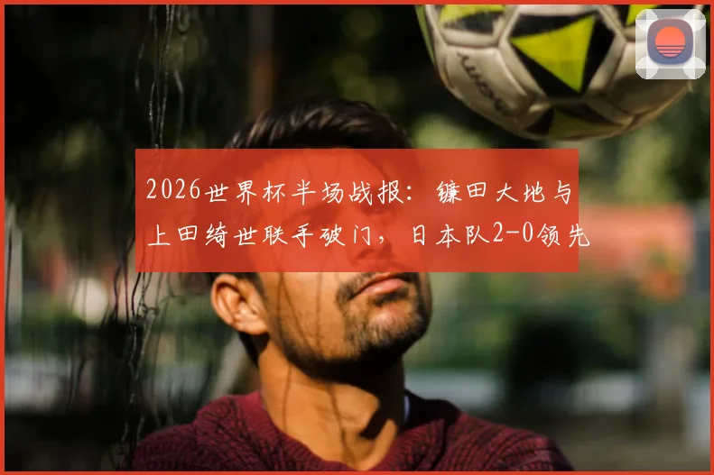 2026世界杯半场战报：镰田大地与上田绮世联手破门，日本队2-0领先突尼斯队，战术解析与比赛走势分析