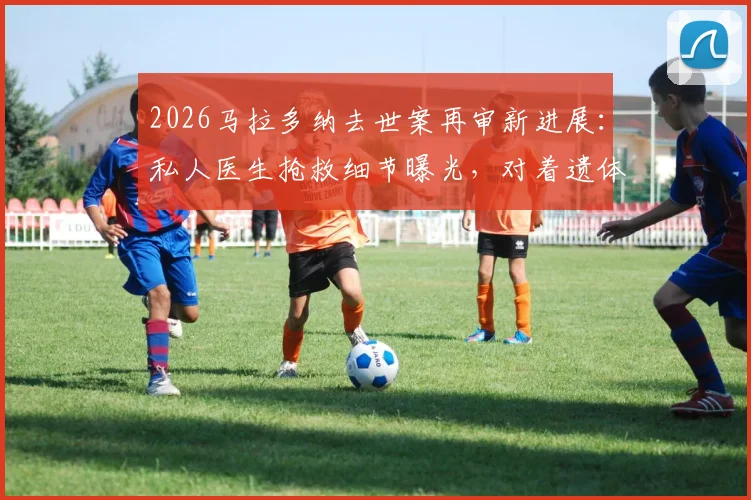 2026马拉多纳去世案再审新进展：私人医生抢救细节曝光，对着遗体抢救一小时引医学争议