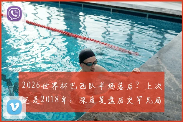 2026世界杯巴西队半场落后？上次还是2018年，深度复盘历史罕见局面及未来对手预测