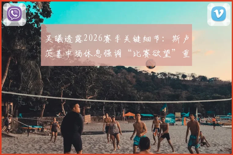 吴曦透露2026赛季关键细节：斯卢茨基中场休息强调“比赛欲望”重于疲劳，申花更衣室真实状态曝光