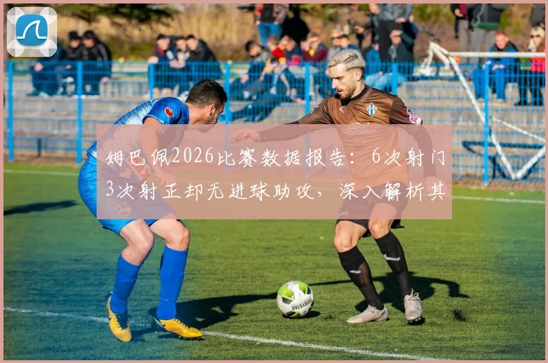 姆巴佩2026比赛数据报告：6次射门3次射正却无进球助攻，深入解析其场上表现与效率问题