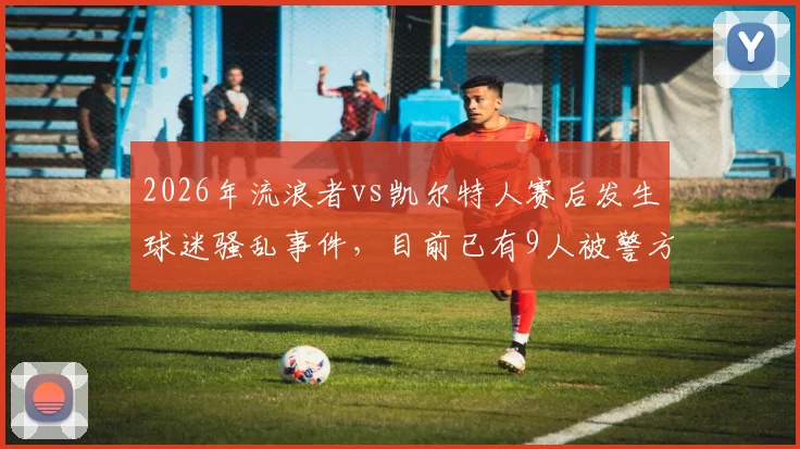 2026年流浪者vs凯尔特人赛后发生球迷骚乱事件，目前已有9人被警方逮捕并成立专案组调查详情