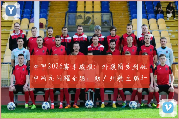 中甲2026赛季战报：外援图多列独中两元闪耀全场，助广州豹主场3-1力擒定南赣联，赛后深度解析与积分榜变动一览