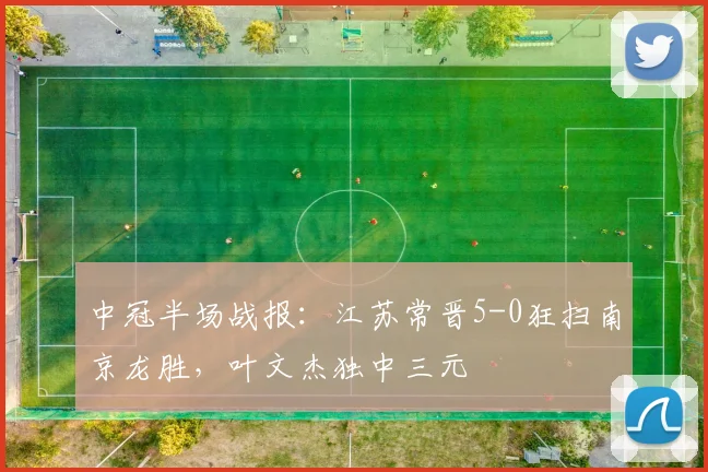 中冠半场战报：江苏常晋5-0狂扫南京龙胜，叶文杰独中三元