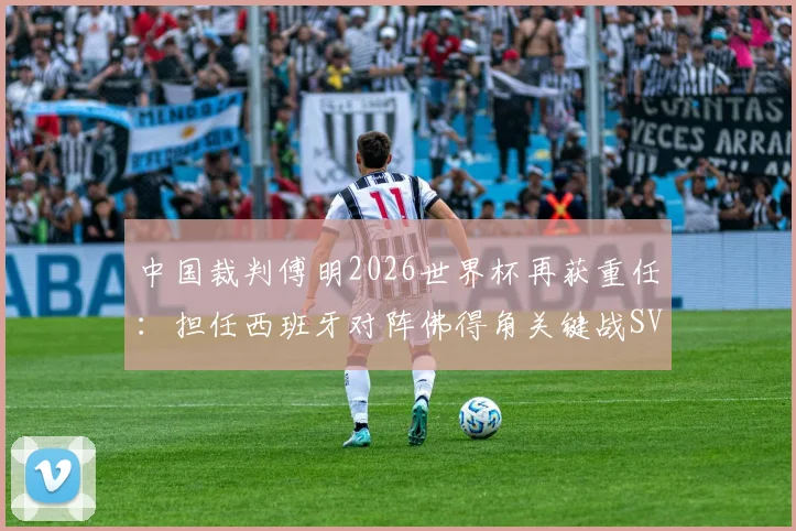 中国裁判傅明2026世界杯再获重任：担任西班牙对阵佛得角关键战SVAR，解析其执法焦点与看点