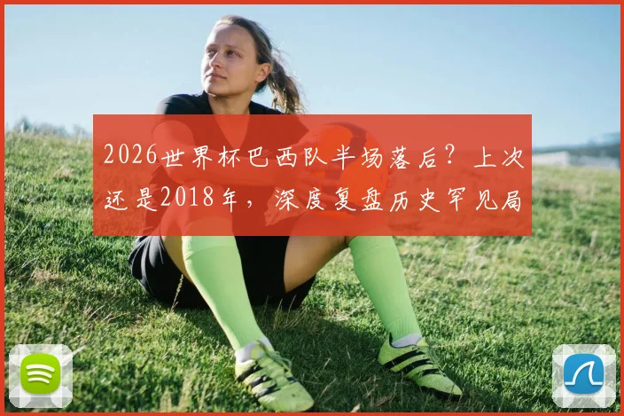2026世界杯巴西队半场落后?上次还是2018年,深度复盘历史罕见局面及未来对手预测