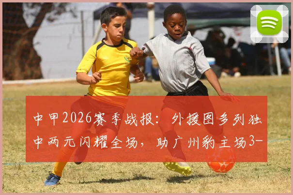 中甲2026赛季战报：外援图多列独中两元闪耀全场，助广州豹主场3-1力擒定南赣联，赛后深度解析与积分榜变动一览