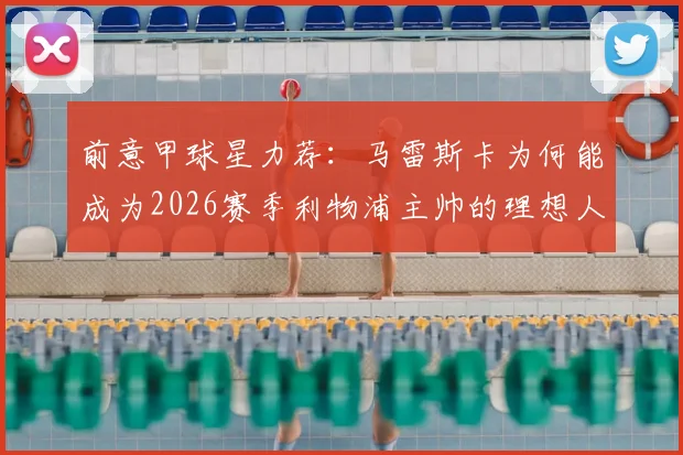 前意甲球星力荐：马雷斯卡为何能成为2026赛季利物浦主帅的理想人选，并为红军规划新蓝图？