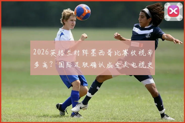 2026英格兰对阵墨西哥比赛收视率多高？国际足联确认成全美电视史收视最高足球赛事，刷新纪录详情解析