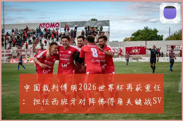 中国裁判傅明2026世界杯再获重任：担任西班牙对阵佛得角关键战SVAR，解析其执法焦点与看点