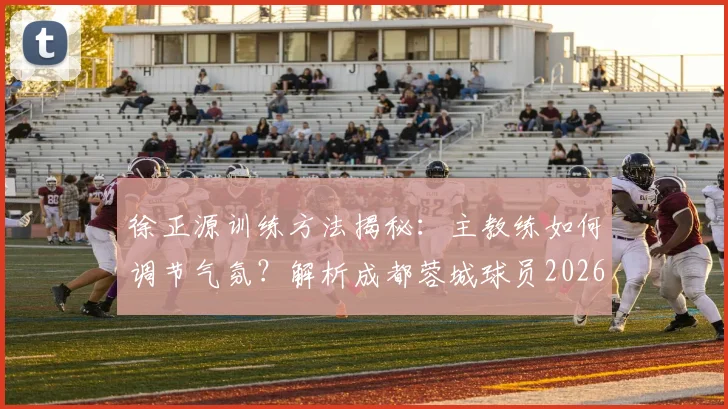 徐正源训练方法揭秘：主教练如何调节气氛？解析成都蓉城球员2026赛季高涨的求胜意志与独特带队风格
