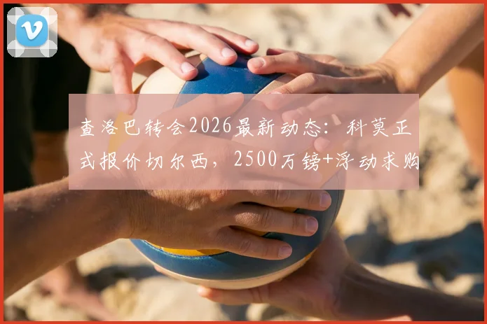 查洛巴转会2026最新动态:科莫正式报价切尔西,2500万镑+浮动求购,交易内幕与前景分析