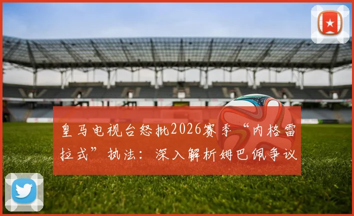 皇马电视台怒批2026赛季“内格雷拉式”执法:深入解析姆巴佩争议点球未判全过程与技术犯规细节