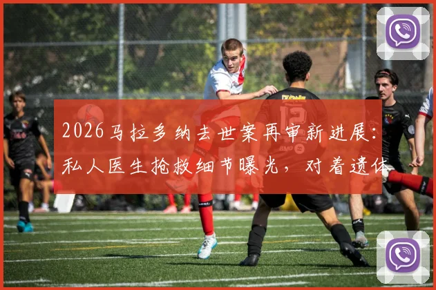 2026马拉多纳去世案再审新进展：私人医生抢救细节曝光，对着遗体抢救一小时引医学争议