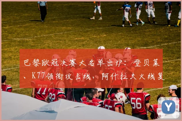 巴黎欧冠决赛大名单出炉：登贝莱、K77领衔攻击线，阿什拉夫火线复出引关注，附详细阵容分析与战术预测