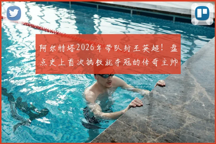 阿尔特塔2026年带队封王英超！盘点史上首次执教就夺冠的传奇主帅：达格利什后第一人