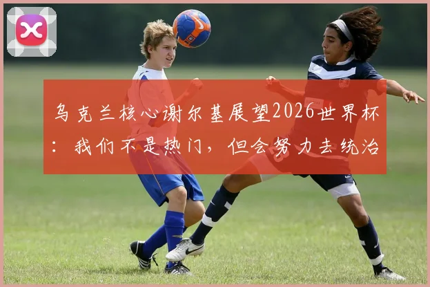 乌克兰核心谢尔基展望2026世界杯：我们不是热门，但会努力去统治比赛